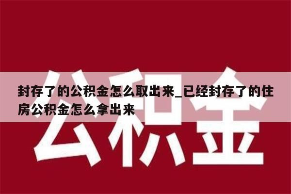 封存了的公积金怎么取出来_已经封存了的住房公积金怎么拿出来